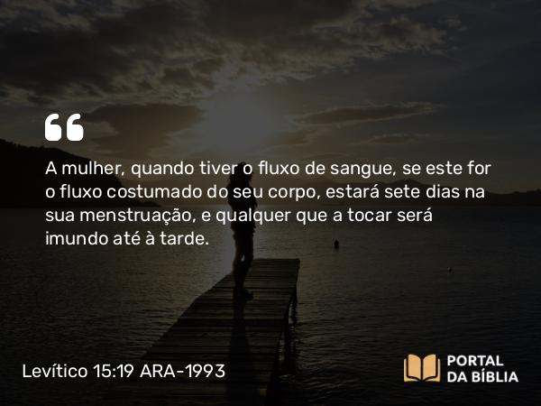 Levítico 15:19 ARA-1993 - A mulher, quando tiver o fluxo de sangue, se este for o fluxo costumado do seu corpo, estará sete dias na sua menstruação, e qualquer que a tocar será imundo até à tarde.