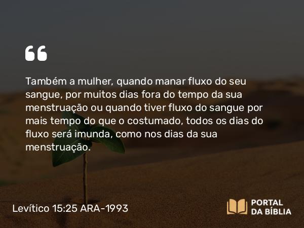 Levítico 15:25-27 ARA-1993 - Também a mulher, quando manar fluxo do seu sangue, por muitos dias fora do tempo da sua menstruação ou quando tiver fluxo do sangue por mais tempo do que o costumado, todos os dias do fluxo será imunda, como nos dias da sua menstruação.