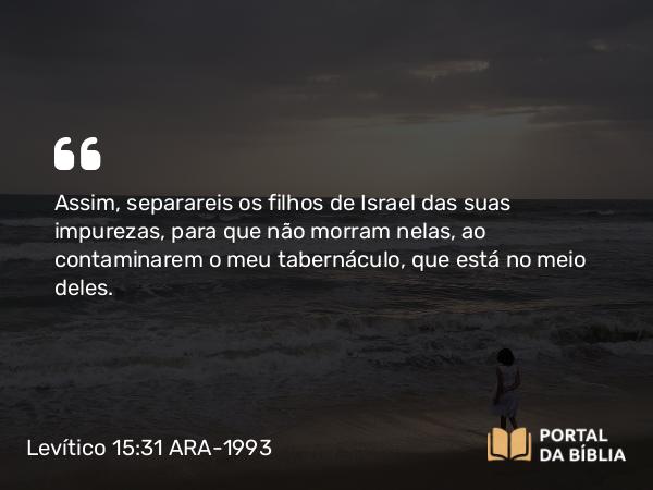 Levítico 15:31 ARA-1993 - Assim, separareis os filhos de Israel das suas impurezas, para que não morram nelas, ao contaminarem o meu tabernáculo, que está no meio deles.