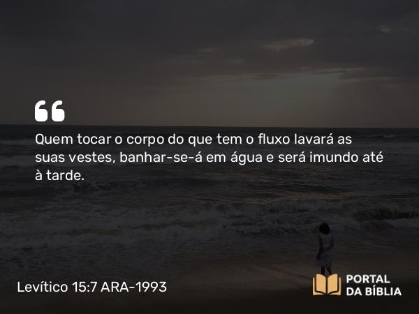 Levítico 15:7 ARA-1993 - Quem tocar o corpo do que tem o fluxo lavará as suas vestes, banhar-se-á em água e será imundo até à tarde.