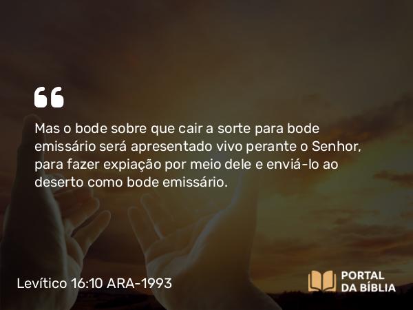 Levítico 16:10 ARA-1993 - Mas o bode sobre que cair a sorte para bode emissário será apresentado vivo perante o Senhor, para fazer expiação por meio dele e enviá-lo ao deserto como bode emissário.