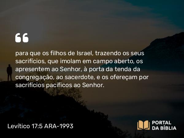 Levítico 17:5 ARA-1993 - para que os filhos de Israel, trazendo os seus sacrifícios, que imolam em campo aberto, os apresentem ao Senhor, à porta da tenda da congregação, ao sacerdote, e os ofereçam por sacrifícios pacíficos ao Senhor.