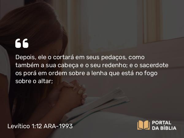 Levítico 1:12-13 ARA-1993 - Depois, ele o cortará em seus pedaços, como também a sua cabeça e o seu redenho; e o sacerdote os porá em ordem sobre a lenha que está no fogo sobre o altar;