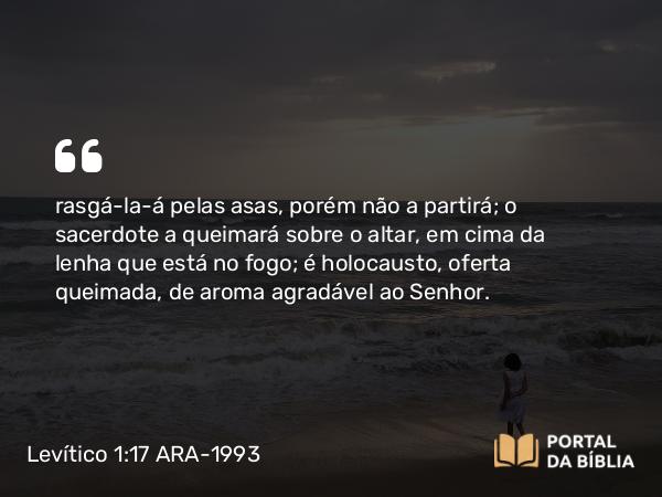 Levítico 1:17 ARA-1993 - rasgá-la-á pelas asas, porém não a partirá; o sacerdote a queimará sobre o altar, em cima da lenha que está no fogo; é holocausto, oferta queimada, de aroma agradável ao Senhor.