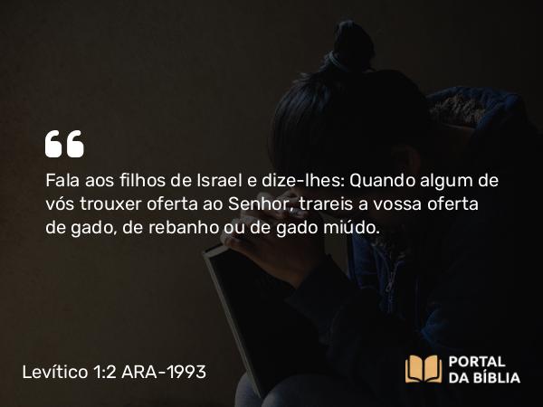 Levítico 1:2-3 ARA-1993 - Fala aos filhos de Israel e dize-lhes: Quando algum de vós trouxer oferta ao Senhor, trareis a vossa oferta de gado, de rebanho ou de gado miúdo.