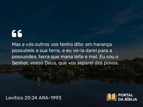 Levítico 20:24 ARA-1993 - Mas a vós outros vos tenho dito: em herança possuireis a sua terra, e eu vo-la darei para a possuirdes, terra que mana leite e mel. Eu sou o Senhor, vosso Deus, que vos separei dos povos.