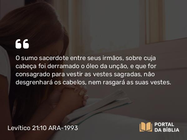 Levítico 21:10 ARA-1993 - O sumo sacerdote entre seus irmãos, sobre cuja cabeça foi derramado o óleo da unção, e que for consagrado para vestir as vestes sagradas, não desgrenhará os cabelos, nem rasgará as suas vestes.