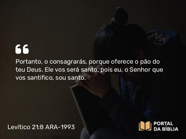 Levítico 21:8 ARA-1993 - Portanto, o consagrarás, porque oferece o pão do teu Deus. Ele vos será santo, pois eu, o Senhor que vos santifico, sou santo.