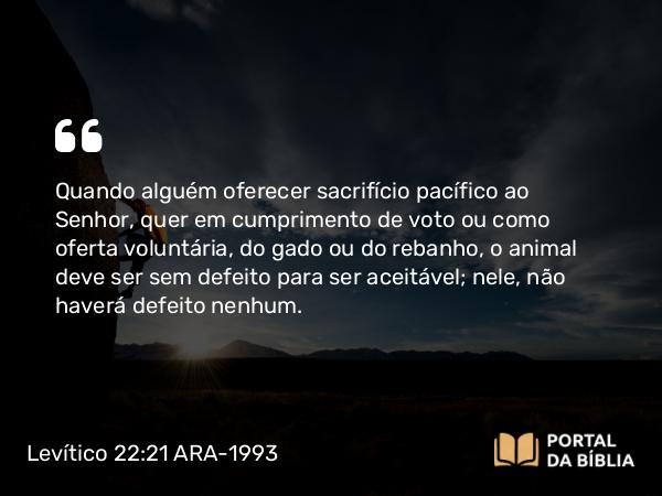 Levítico 22:21 ARA-1993 - Quando alguém oferecer sacrifício pacífico ao Senhor, quer em cumprimento de voto ou como oferta voluntária, do gado ou do rebanho, o animal deve ser sem defeito para ser aceitável; nele, não haverá defeito nenhum.