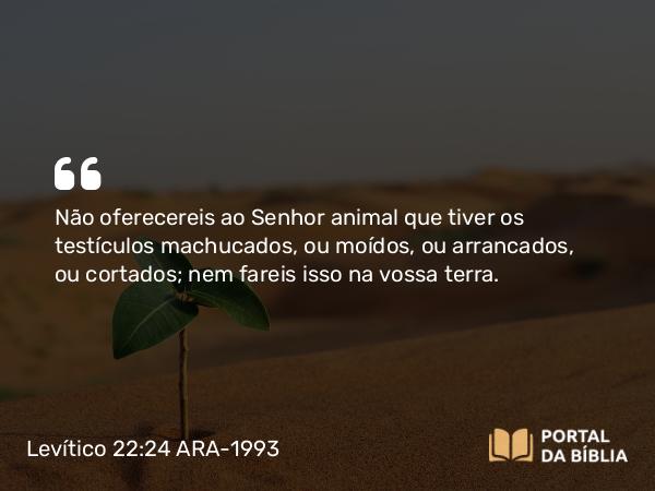 Levítico 22:24 ARA-1993 - Não oferecereis ao Senhor animal que tiver os testículos machucados, ou moídos, ou arrancados, ou cortados; nem fareis isso na vossa terra.