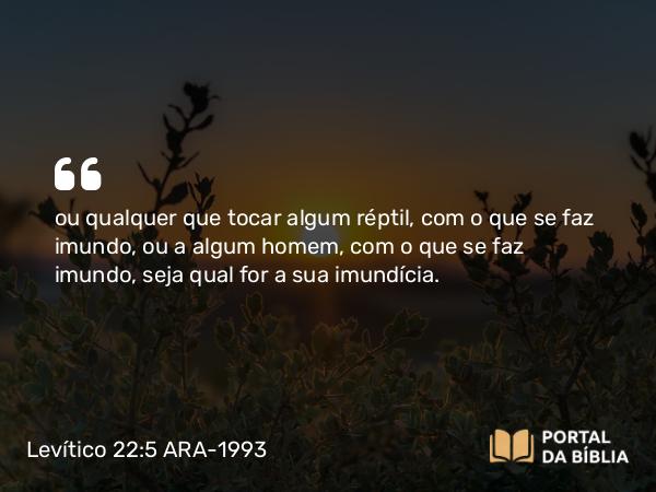 Levítico 22:5 ARA-1993 - ou qualquer que tocar algum réptil, com o que se faz imundo, ou a algum homem, com o que se faz imundo, seja qual for a sua imundícia.