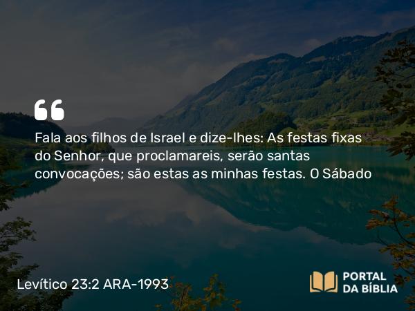 Levítico 23:2 ARA-1993 - Fala aos filhos de Israel e dize-lhes: As festas fixas do Senhor, que proclamareis, serão santas convocações; são estas as minhas festas.