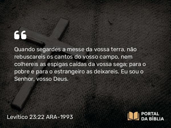 Levítico 23:22 ARA-1993 - Quando segardes a messe da vossa terra, não rebuscareis os cantos do vosso campo, nem colhereis as espigas caídas da vossa sega; para o pobre e para o estrangeiro as deixareis. Eu sou o Senhor, vosso Deus.