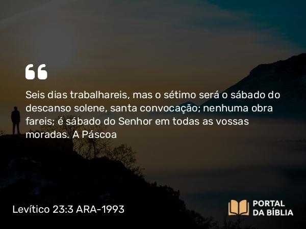 Levítico 23:3 ARA-1993 - Seis dias trabalhareis, mas o sétimo será o sábado do descanso solene, santa convocação; nenhuma obra fareis; é sábado do Senhor em todas as vossas moradas.
