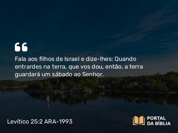 Levítico 25:2 ARA-1993 - Fala aos filhos de Israel e dize-lhes: Quando entrardes na terra, que vos dou, então, a terra guardará um sábado ao Senhor.