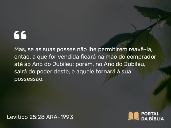 Levítico 25:28 ARA-1993 - Mas, se as suas posses não lhe permitirem reavê-la, então, a que for vendida ficará na mão do comprador até ao Ano do Jubileu; porém, no Ano do Jubileu, sairá do poder deste, e aquele tornará à sua possessão.