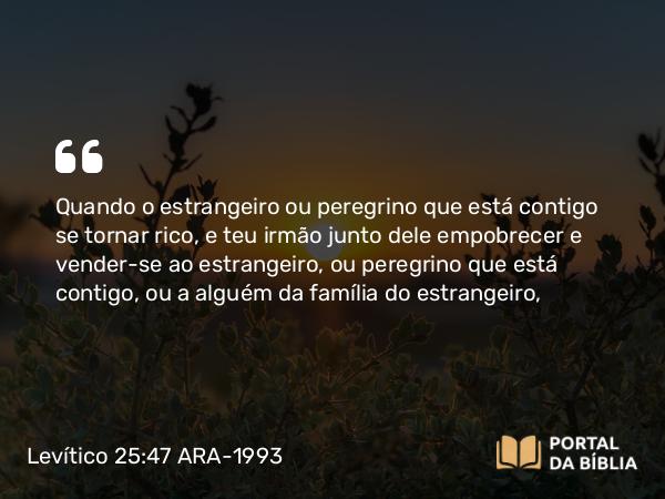 Levítico 25:47 ARA-1993 - Quando o estrangeiro ou peregrino que está contigo se tornar rico, e teu irmão junto dele empobrecer e vender-se ao estrangeiro, ou peregrino que está contigo, ou a alguém da família do estrangeiro,