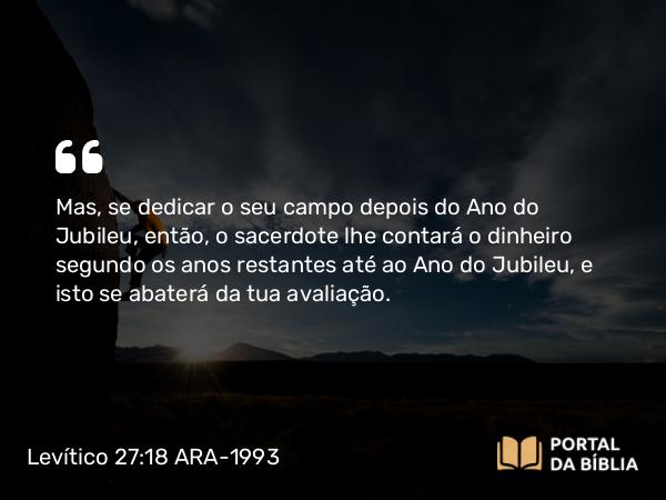 Levítico 27:18 ARA-1993 - Mas, se dedicar o seu campo depois do Ano do Jubileu, então, o sacerdote lhe contará o dinheiro segundo os anos restantes até ao Ano do Jubileu, e isto se abaterá da tua avaliação.