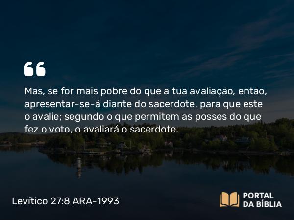 Levítico 27:8 ARA-1993 - Mas, se for mais pobre do que a tua avaliação, então, apresentar-se-á diante do sacerdote, para que este o avalie; segundo o que permitem as posses do que fez o voto, o avaliará o sacerdote.