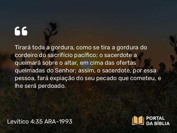 Levítico 4:35 ARA-1993 - Tirará toda a gordura, como se tira a gordura do cordeiro do sacrifício pacífico; o sacerdote a queimará sobre o altar, em cima das ofertas queimadas do Senhor; assim, o sacerdote, por essa pessoa, fará expiação do seu pecado que cometeu, e lhe será perdoado.