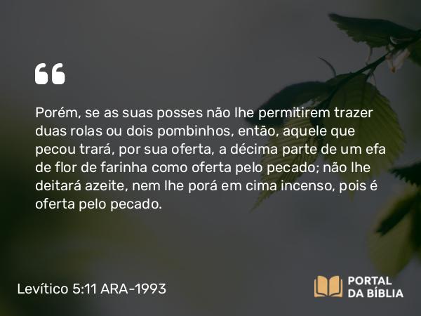 Levítico 5:11-19 ARA-1993 - Porém, se as suas posses não lhe permitirem trazer duas rolas ou dois pombinhos, então, aquele que pecou trará, por sua oferta, a décima parte de um efa de flor de farinha como oferta pelo pecado; não lhe deitará azeite, nem lhe porá em cima incenso, pois é oferta pelo pecado.