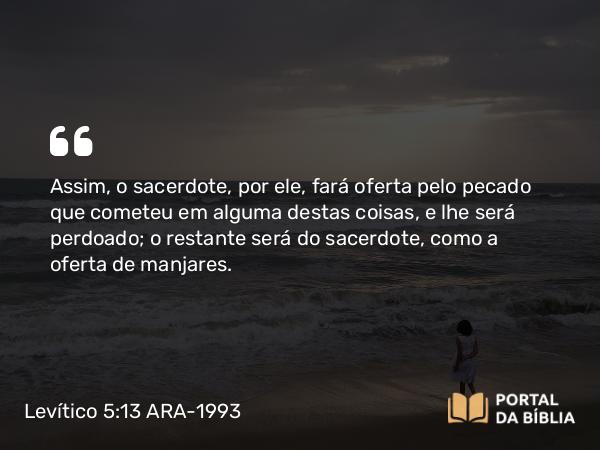 Levítico 5:13 ARA-1993 - Assim, o sacerdote, por ele, fará oferta pelo pecado que cometeu em alguma destas coisas, e lhe será perdoado; o restante será do sacerdote, como a oferta de manjares.