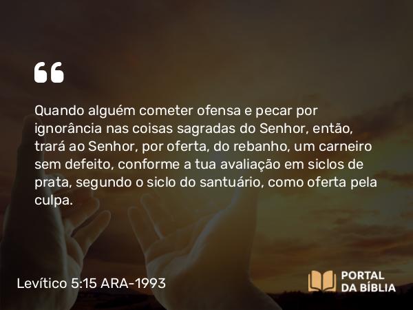 Levítico 5:15-16 ARA-1993 - Quando alguém cometer ofensa e pecar por ignorância nas coisas sagradas do Senhor, então, trará ao Senhor, por oferta, do rebanho, um carneiro sem defeito, conforme a tua avaliação em siclos de prata, segundo o siclo do santuário, como oferta pela culpa.