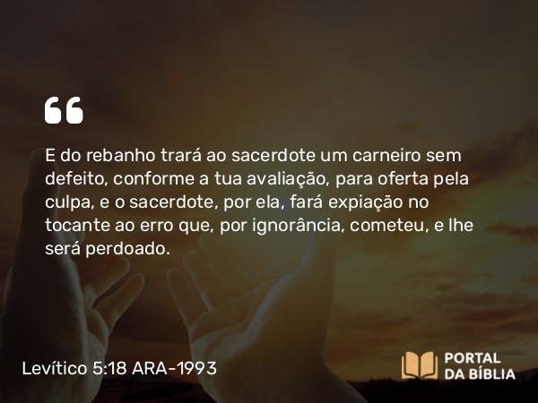 Levítico 5:18 ARA-1993 - E do rebanho trará ao sacerdote um carneiro sem defeito, conforme a tua avaliação, para oferta pela culpa, e o sacerdote, por ela, fará expiação no tocante ao erro que, por ignorância, cometeu, e lhe será perdoado.