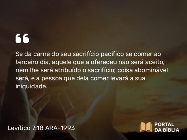 Levítico 7:18 ARA-1993 - Se da carne do seu sacrifício pacífico se comer ao terceiro dia, aquele que a ofereceu não será aceito, nem lhe será atribuído o sacrifício; coisa abominável será, e a pessoa que dela comer levará a sua iniquidade.