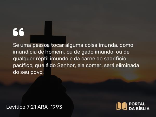 Levítico 7:21 ARA-1993 - Se uma pessoa tocar alguma coisa imunda, como imundícia de homem, ou de gado imundo, ou de qualquer réptil imundo e da carne do sacrifício pacífico, que é do Senhor, ela comer, será eliminada do seu povo.