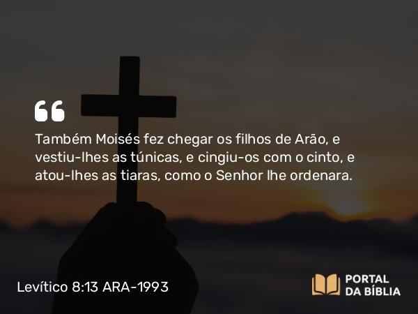 Levítico 8:13 ARA-1993 - Também Moisés fez chegar os filhos de Arão, e vestiu-lhes as túnicas, e cingiu-os com o cinto, e atou-lhes as tiaras, como o Senhor lhe ordenara.