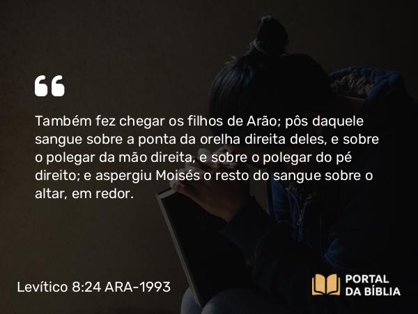 Levítico 8:24 ARA-1993 - Também fez chegar os filhos de Arão; pôs daquele sangue sobre a ponta da orelha direita deles, e sobre o polegar da mão direita, e sobre o polegar do pé direito; e aspergiu Moisés o resto do sangue sobre o altar, em redor.