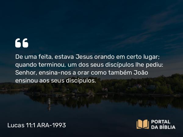 Lucas 11:1 ARA-1993 - De uma feita, estava Jesus orando em certo lugar; quando terminou, um dos seus discípulos lhe pediu: Senhor, ensina-nos a orar como também João ensinou aos seus discípulos.