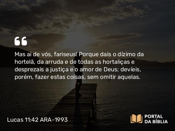 Lucas 11:42 ARA-1993 - Mas ai de vós, fariseus! Porque dais o dízimo da hortelã, da arruda e de todas as hortaliças e desprezais a justiça e o amor de Deus; devíeis, porém, fazer estas coisas, sem omitir aquelas.