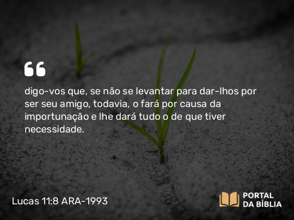 Lucas 11:8 ARA-1993 - digo-vos que, se não se levantar para dar-lhos por ser seu amigo, todavia, o fará por causa da importunação e lhe dará tudo o de que tiver necessidade.