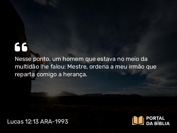 Lucas 12:13 ARA-1993 - Nesse ponto, um homem que estava no meio da multidão lhe falou: Mestre, ordena a meu irmão que reparta comigo a herança.