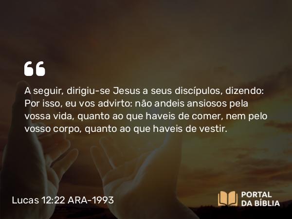 Lucas 12:22 ARA-1993 - A seguir, dirigiu-se Jesus a seus discípulos, dizendo: Por isso, eu vos advirto: não andeis ansiosos pela vossa vida, quanto ao que haveis de comer, nem pelo vosso corpo, quanto ao que haveis de vestir.