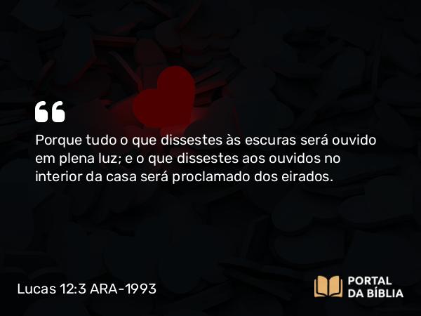 Lucas 12:3 ARA-1993 - Porque tudo o que dissestes às escuras será ouvido em plena luz; e o que dissestes aos ouvidos no interior da casa será proclamado dos eirados.