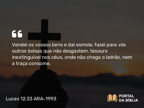 Lucas 12:33 ARA-1993 - Vendei os vossos bens e dai esmola; fazei para vós outros bolsas que não desgastem, tesouro inextinguível nos céus, onde não chega o ladrão, nem a traça consome,