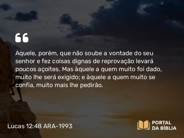 Lucas 12:48 ARA-1993 - Aquele, porém, que não soube a vontade do seu senhor e fez coisas dignas de reprovação levará poucos açoites. Mas àquele a quem muito foi dado, muito lhe será exigido; e àquele a quem muito se confia, muito mais lhe pedirão.