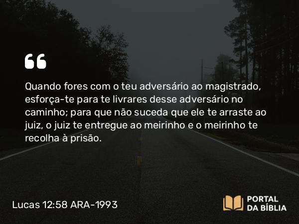 Lucas 12:58 ARA-1993 - Quando fores com o teu adversário ao magistrado, esforça-te para te livrares desse adversário no caminho; para que não suceda que ele te arraste ao juiz, o juiz te entregue ao meirinho e o meirinho te recolha à prisão.