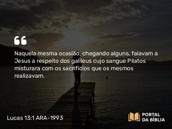 Lucas 13:1 ARA-1993 - Naquela mesma ocasião, chegando alguns, falavam a Jesus a respeito dos galileus cujo sangue Pilatos misturara com os sacrifícios que os mesmos realizavam.