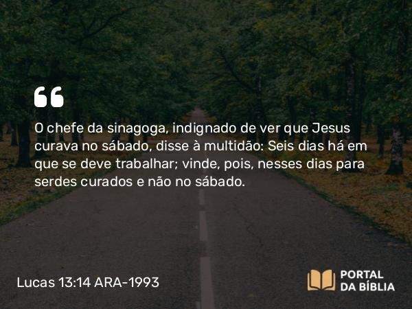 Lucas 13:14 ARA-1993 - O chefe da sinagoga, indignado de ver que Jesus curava no sábado, disse à multidão: Seis dias há em que se deve trabalhar; vinde, pois, nesses dias para serdes curados e não no sábado.