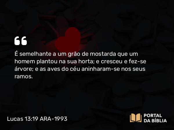 Lucas 13:19 ARA-1993 - É semelhante a um grão de mostarda que um homem plantou na sua horta; e cresceu e fez-se árvore; e as aves do céu aninharam-se nos seus ramos.