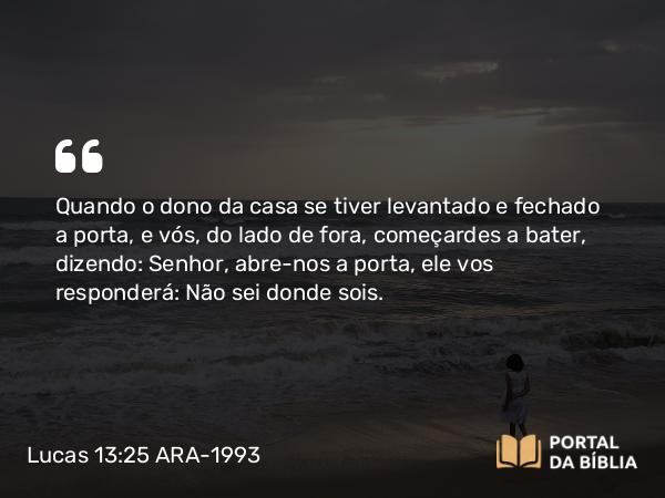 Lucas 13:25 ARA-1993 - Quando o dono da casa se tiver levantado e fechado a porta, e vós, do lado de fora, começardes a bater, dizendo: Senhor, abre-nos a porta, ele vos responderá: Não sei donde sois.