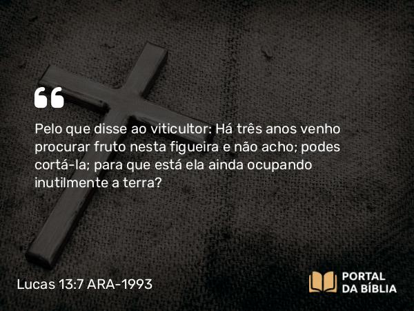 Lucas 13:7 ARA-1993 - Pelo que disse ao viticultor: Há três anos venho procurar fruto nesta figueira e não acho; podes cortá-la; para que está ela ainda ocupando inutilmente a terra?