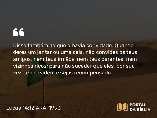 Lucas 14:12 ARA-1993 - Disse também ao que o havia convidado: Quando deres um jantar ou uma ceia, não convides os teus amigos, nem teus irmãos, nem teus parentes, nem vizinhos ricos; para não suceder que eles, por sua vez, te convidem e sejas recompensado.