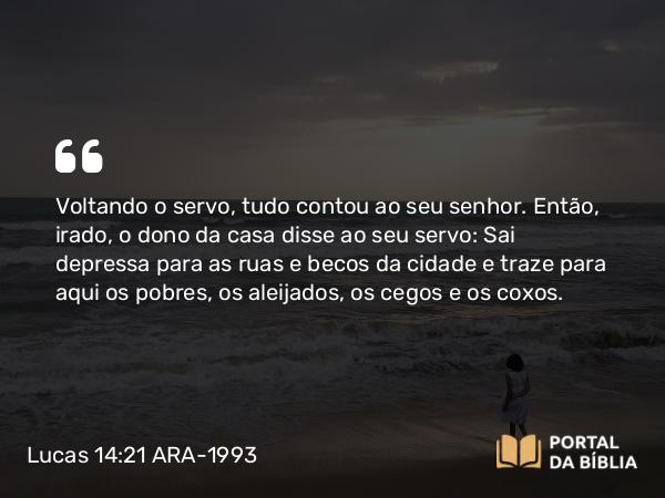 Lucas 14:21 ARA-1993 - Voltando o servo, tudo contou ao seu senhor. Então, irado, o dono da casa disse ao seu servo: Sai depressa para as ruas e becos da cidade e traze para aqui os pobres, os aleijados, os cegos e os coxos.