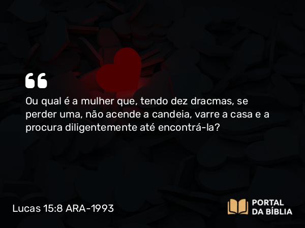 Lucas 15:8 ARA-1993 - Ou qual é a mulher que, tendo dez dracmas, se perder uma, não acende a candeia, varre a casa e a procura diligentemente até encontrá-la?