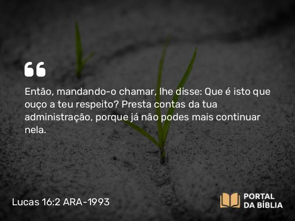 Lucas 16:2 ARA-1993 - Então, mandando-o chamar, lhe disse: Que é isto que ouço a teu respeito? Presta contas da tua administração, porque já não podes mais continuar nela.